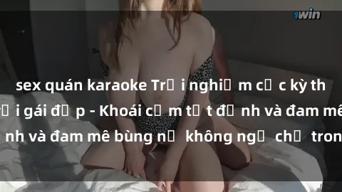 sex quán karaoke Trải nghiệm cực kỳ thú vị khi làm tình với gái đẹp - Khoái cảm tột đỉnh và đam mê bùng nổ không ngờ chỉ trong một đêm!