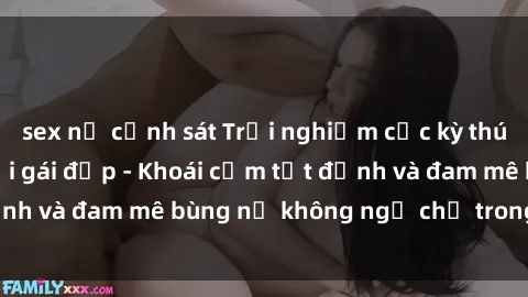 sex nữ cảnh sát Trải nghiệm cực kỳ thú vị khi làm tình với gái đẹp - Khoái cảm tột đỉnh và đam mê bùng nổ không ngờ chỉ trong một đêm!