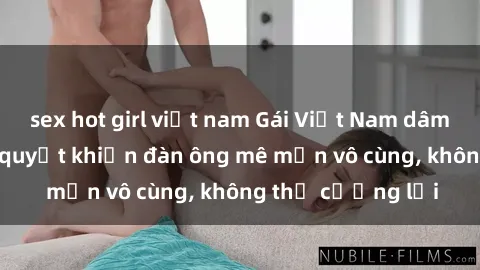 sex hot girl việt nam Gái Việt Nam dâm đãng: Những bí quyết khiến đàn ông mê mẩn vô cùng, không thể cưỡng lại