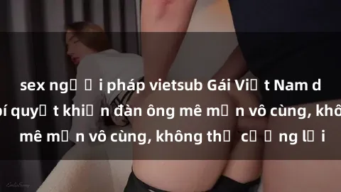 sex người pháp vietsub Gái Việt Nam dâm đãng: Những bí quyết khiến đàn ông mê mẩn vô cùng, không thể cưỡng lại