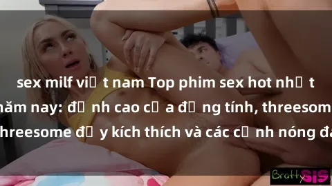 sex milf việt nam Top phim sex hot nhất không thể bỏ lỡ năm nay: đỉnh cao của đồng tính, threesome đầy kích thích và các cảnh nóng đang gây sốt!