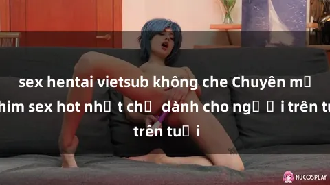 sex hentai vietsub không che Chuyên mục phim sex hot nhất chỉ dành cho người trên tuổi