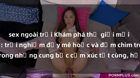 sex ngoài trời Khám phá thế giới mới với sex người lớn: trải nghiệm đầy mê hoặc và đắm chìm trong những cung bậc cảm xúc tột cùng, hứng khởi và cuốn hút.