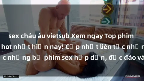 sex châu âu vietsub Xem ngay Top phim sex mới nhất đang hot nhất hiện nay! Cập nhật liên tục những bộ phim sex hấp dẫn, độc đáo và đầy kích thích.