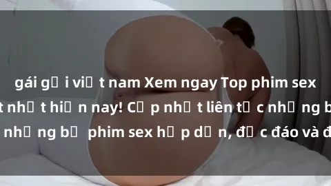 gái gọi việt nam Xem ngay Top phim sex mới nhất đang hot nhất hiện nay! Cập nhật liên tục những bộ phim sex hấp dẫn, độc đáo và đầy kích thích.