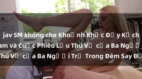 jav SM không che Khoảnh Khắc Đầy Kịch Tính: Sex  Việt Nam và Cuộc Phiêu Lưu Thú Vị của Ba Người Trẻ Trong Đêm Say Đắm