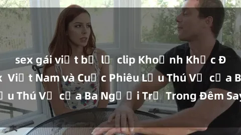 sex gái việt bị lộ clip Khoảnh Khắc Đầy Kịch Tính: Sex  Việt Nam và Cuộc Phiêu Lưu Thú Vị của Ba Người Trẻ Trong Đêm Say Đắm