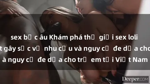 sex bắc âu Khám phá thế giới sex loli Việt Nam: Sự thật gây sốc về nhu cầu và nguy cơ đe dọa cho trẻ em tại Việt Nam