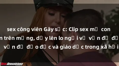 sex công viên Gây sốc: Clip sex mẹ con Việt Nam lan truyền trên mạng, dấy lên lo ngại về vấn đề đạo đức và giáo dục trong xã hội hiện nay.
